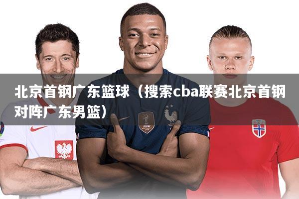北京首钢广东篮球（搜索cba联赛北京首钢对阵广东男篮）